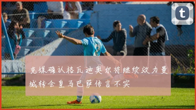 克媒确认格瓦迪奥尔将继续效力曼城转会皇马巴萨传言不实