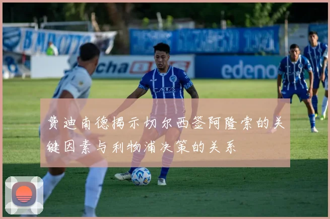 费迪南德揭示切尔西签阿隆索的关键因素与利物浦决策的关系