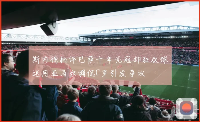 斯内德批评巴萨十年无冠却狂欢球迷用亚马尔调侃C罗引发争议