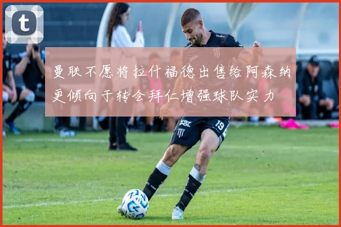曼联不愿将拉什福德出售给阿森纳更倾向于转会拜仁增强球队实力
