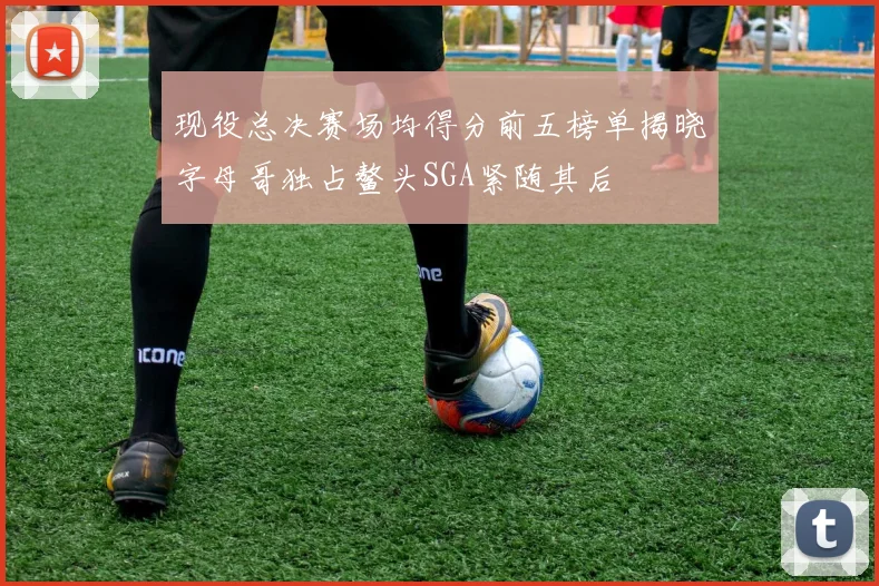 现役总决赛场均得分前五榜单揭晓字母哥独占鳌头SGA紧随其后