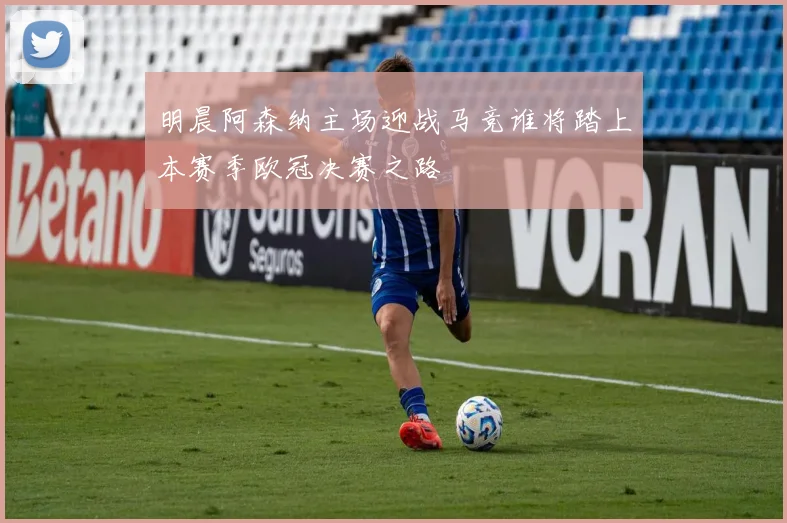 明晨阿森纳主场迎战马竞谁将踏上本赛季欧冠决赛之路