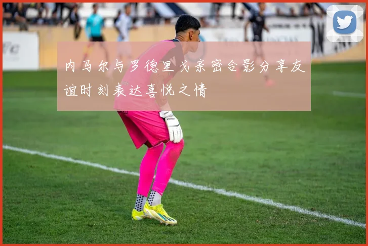 内马尔与罗德里戈亲密合影分享友谊时刻表达喜悦之情