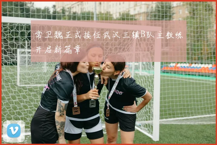 常卫魏正式接任武汉三镇B队主教练开启新篇章