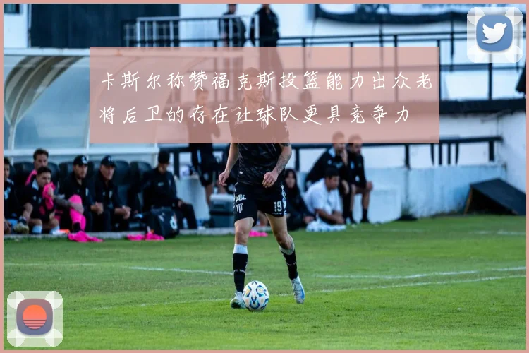 卡斯尔称赞福克斯投篮能力出众老将后卫的存在让球队更具竞争力