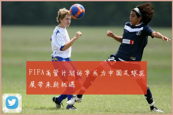 FIFA高管计划访华或为中国足球发展带来新机遇