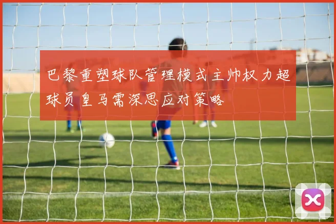 巴黎重塑球队管理模式主帅权力超球员皇马需深思应对策略