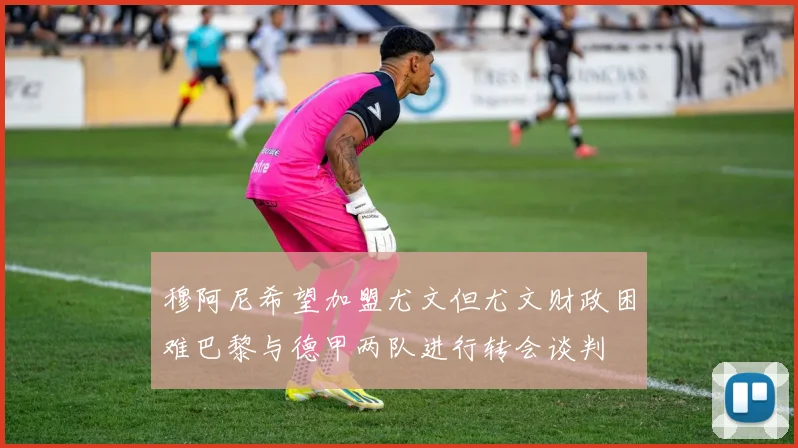 穆阿尼希望加盟尤文但尤文财政困难巴黎与德甲两队进行转会谈判