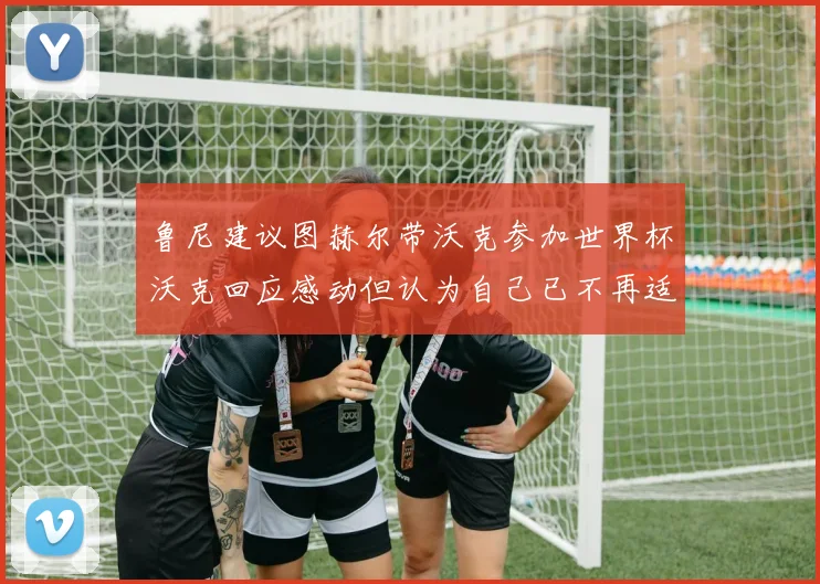 鲁尼建议图赫尔带沃克参加世界杯沃克回应感动但认为自己已不再适合